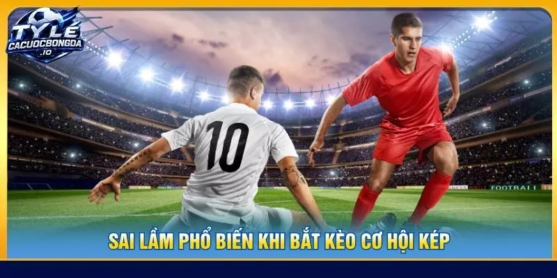 Sai lầm phổ biến khi bắt kèo cơ hội kép
