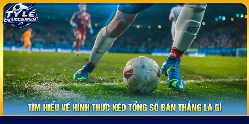 Hiểu rõ định nghĩa hình thức kèo tổng số bàn thắng là gì