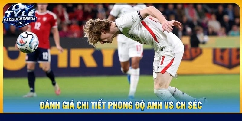 Đánh giá chi tiết phong độ Anh vs CH Séc